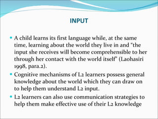 A child learns its first language while, at the same time, learning about the world they live in and “the input she receives will become comprehensible to her through her contact with the world itself” (Laohasiri 1998, para.2).  Cognitive mechanisms of L2 learners possess general knowledge about the world which they can draw on to help them understand L2 input.  L2 learners can also use communication strategies to help them make effective use of their L2 knowledge INPUT 