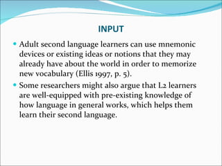 Adult second language learners can use mnemonic devices or existing ideas or notions that they may already have about the world in order to memorize new vocabulary (Ellis 1997, p. 5).  Some researchers might also argue that L2 learners are well-equipped with pre-existing knowledge of how language in general works, which helps them learn their second language. INPUT 