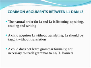The natural order for L1 and L2 is listening, speaking, reading and writing A child acquires L1 without translating, L2 should be taught without translation A child does not learn grammar formally; not necessary to teach grammar to L2/FL learners COMMON ARGUMENTS BETWEEN L1 DAN L2 