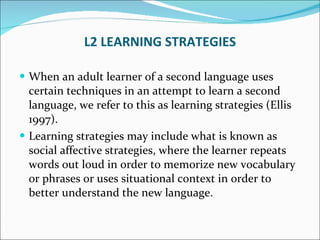 L2 LEARNING STRATEGIES When an adult learner of a second language uses certain techniques in an attempt to learn a second language, we refer to this as learning strategies (Ellis 1997).  Learning strategies may include what is known as social affective strategies, where the learner repeats words out loud in order to memorize new vocabulary or phrases or uses situational context in order to better understand the new language. 