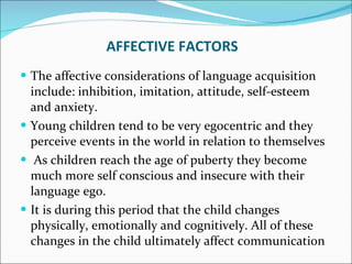 AFFECTIVE FACTORS The affective considerations of language acquisition include: inhibition, imitation, attitude, self-esteem and anxiety. Young children tend to be very egocentric and they perceive events in the world in relation to themselves As children reach the age of puberty they become much more self conscious and insecure with their language ego.  It is during this period that the child changes physically, emotionally and cognitively. All of these changes in the child ultimately affect communication 
