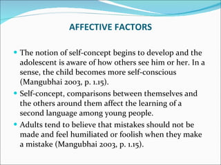 The notion of self-concept begins to develop and the adolescent is aware of how others see him or her. In a sense, the child becomes more self-conscious (Mangubhai 2003, p. 1.15).  Self-concept, comparisons between themselves and the others around them affect the learning of a second language among young people.  Adults tend to believe that mistakes should not be made and feel humiliated or foolish when they make a mistake (Mangubhai 2003, p. 1.15). AFFECTIVE FACTORS 