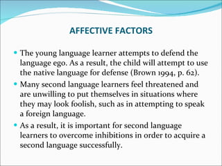 The young language learner attempts to defend the language ego. As a result, the child will attempt to use the native language for defense (Brown 1994, p. 62).  Many second language learners feel threatened and are unwilling to put themselves in situations where they may look foolish, such as in attempting to speak a foreign language.  As a result, it is important for second language learners to overcome inhibitions in order to acquire a second language successfully. AFFECTIVE FACTORS 