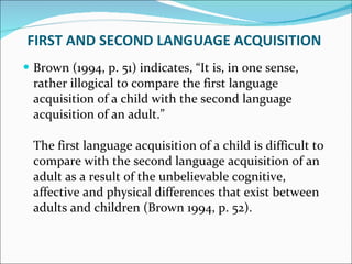 FIRST AND SECOND LANGUAGE ACQUISITION  Brown (1994, p. 51) indicates, “It is, in one sense, rather illogical to compare the first language acquisition of a child with the second language acquisition of an adult.” The first language acquisition of a child is difficult to compare with the second language acquisition of an adult as a result of the unbelievable cognitive, affective and physical differences that exist between adults and children (Brown 1994, p. 52).  