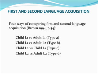 Four ways of comparing first and second language acquisition (Brown 1994, p.54): Child L1 vs Adult L1 (Type a)  Child L1 vs Adult L2 (Type b)  Child L2 vs Child L1 (Type c)  Child L2 vs Adult L2 (Type d)  FIRST AND SECOND LANGUAGE ACQUISITION  
