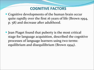 COGNITIVE FACTORS Cognitive developments of the human brain occur quite rapidly over the first 16 years of life (Brown 1994, p. 58) and decrease after adulthood.  Jean Piaget found that puberty is the most critical stage for language acquisition, described the cognitive processes of language learners using two terms: equilibrium and disequilibrium (Brown 1994).  