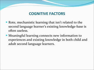Rote, mechanistic learning that isn’t related to the second language learner’s existing knowledge-base is often useless.  Meaningful learning connects new information to experiences and existing knowledge in both child and adult second language learners. COGNITIVE FACTORS 