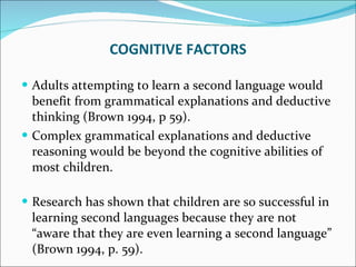 Adults attempting to learn a second language would benefit from grammatical explanations and deductive thinking (Brown 1994, p 59).  Complex grammatical explanations and deductive reasoning would be beyond the cognitive abilities of most children. Research has shown that children are so successful in learning second languages because they are not “aware that they are even learning a second language” (Brown 1994, p. 59). COGNITIVE FACTORS 
