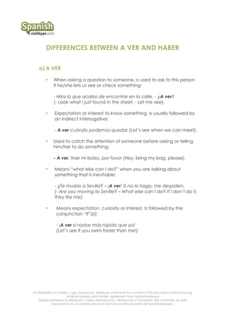 It is forbidden to modify, copy, reproduce, distribuye or transmit the content of this document without having
obtained express prior written agreement from SpanishviaSkype
Queda prohibida la alteración, copia, reproducción, distribución o transmisión del contenido de este
documento sin un permiso previo en formato escrito por parte de SpanishviaSkype.
DIFFERENCES BETWEEN A VER AND HABER
a) A VER
! When asking a question to someone, is used to ask to this person
if he/she lets us see or check something:
- Mira lo que acabo de encontrar en la calle. - ¿A ver?
(- Look what I just found in the street. - Let me see).
! Expectation or interest to know something. Is usually followed by
an indirect interrogative:
- A ver cuándo podemos quedar (Let’s see when we can meet).
! Used to catch the attention of someone before asking or telling
him/her to do something:
- A ver, trae mi bolso, por favor (Hey, bring my bag, please).
! Means “what else can I do?” when you are talking about
something that is inevitable:
- ¿Te mudas a Sevilla? – ¡A ver! Si no lo hago, me despiden.
(- Are you moving to Seville? – What else can I do? If I don’t do it,
they fire me).
! Means expectation, curiosity or interest. Is followed by the
conjunction “if”(si):
- ¡A ver si nadas más rápido que yo!
(Let’s see if you swim faster than me!)
 