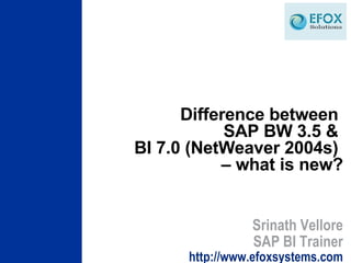 Difference between  SAP BW 3.5 &  BI 7.0 (NetWeaver 2004s)  – what is new? Srinath Vellore SAP BI Trainer http://www.efoxsystems.com 