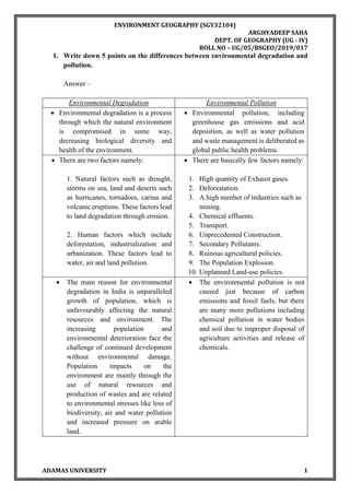 ENVIRONMENT GEOGRAPHY (SGY32104)
ARGHYADEEP SAHA
DEPT. OF GEOGRAPHY (UG - IV)
ROLL NO – UG/05/BSGEO/2019/017
ADAMAS UNIVERSITY 1
1. Write down 5 points on the differences between environmental degradation and
pollution.
Answer –
Environmental Degradation Environmental Pollution
• Environmental degradation is a process
through which the natural environment
is compromised in some way,
decreasing biological diversity and
health of the environment.
• Environmental pollution, including
greenhouse gas emissions and acid
deposition, as well as water pollution
and waste management is deliberated as
global public health problems.
• There are two factors namely:
1. Natural factors such as drought,
storms on sea, land and deserts such
as hurricanes, tornadoes, carina and
volcanic eruptions. These factors lead
to land degradation through erosion.
2. Human factors which include
deforestation, industrialization and
urbanization. These factors lead to
water, air and land pollution.
• There are basically few factors namely:
1. High quantity of Exhaust gases.
2. Deforestation.
3. A high number of industries such as
mining.
4. Chemical effluents.
5. Transport.
6. Unprecedented Construction.
7. Secondary Pollutants.
8. Ruinous agricultural policies.
9. The Population Explosion.
10. Unplanned Land-use policies.
• The main reason for environmental
degradation in India is unparalleled
growth of population, which is
unfavourably affecting the natural
resources and environment. The
increasing population and
environmental deterioration face the
challenge of continued development
without environmental damage.
Population impacts on the
environment are mainly through the
use of natural resources and
production of wastes and are related
to environmental stresses like loss of
biodiversity, air and water pollution
and increased pressure on arable
land.
• The environmental pollution is not
caused just because of carbon
emissions and fossil fuels, but there
are many more pollutions including
chemical pollution in water bodies
and soil due to improper disposal of
agriculture activities and release of
chemicals.
 