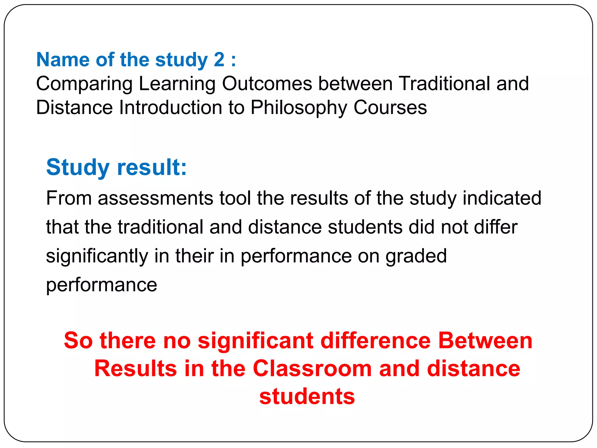 Name of the study 2 :Comparing Learning Outcomes between Traditional and Distance Introduction to Philosophy CoursesStudy result:From assessments tool the results of the study indicatedthat the traditional and distance students did not differsignificantly in their in performance on gradedperformanceSo there no significant difference Between  Results in the Classroom and distance students 