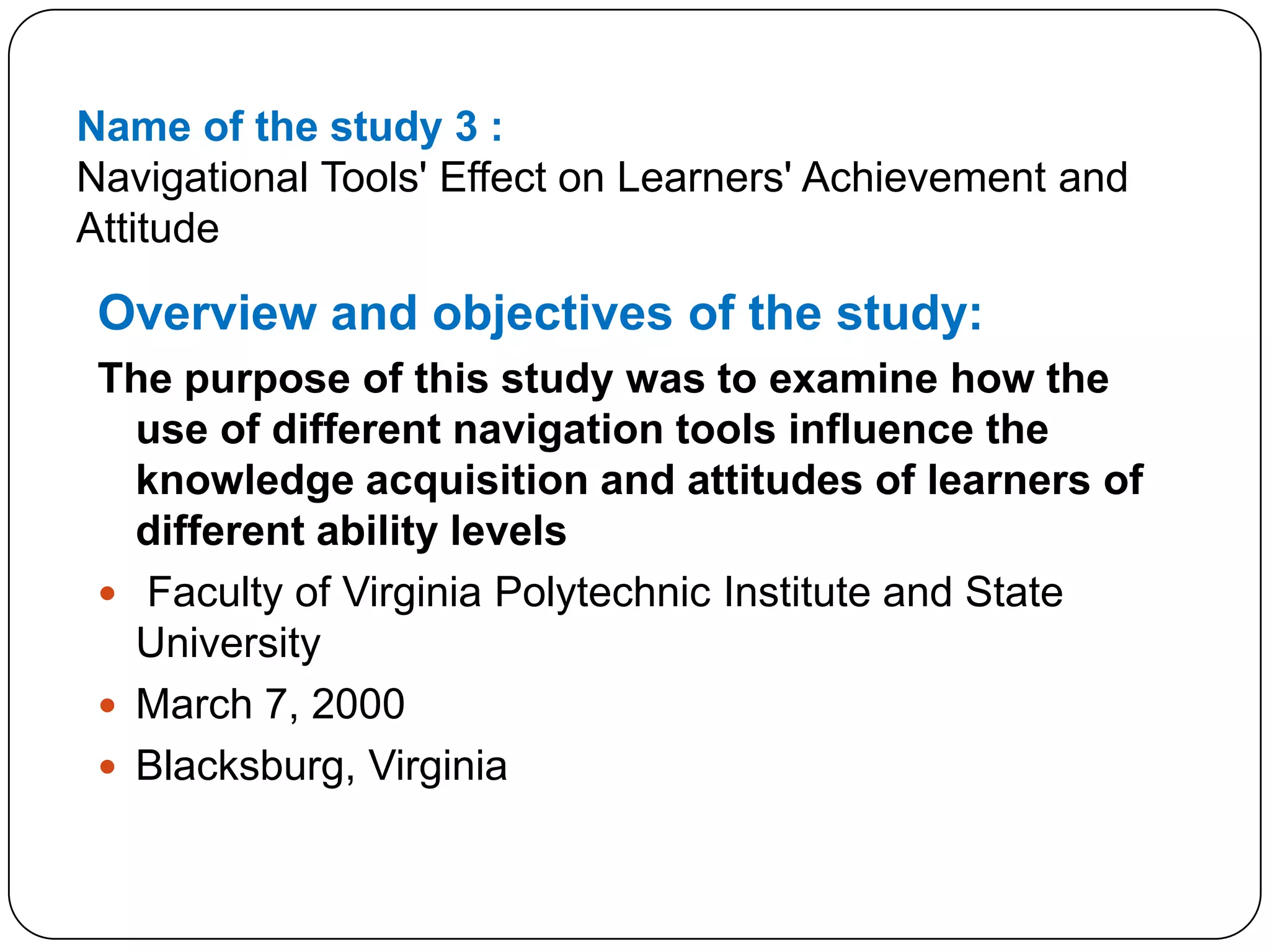 Name of the study 3 :Navigational Tools' Effect on Learners' Achievement and AttitudeOverview and objectives of the study:The purpose of this study was to examine how the use of different navigation tools influence the knowledge acquisition and attitudes of learners of different ability levels Faculty of Virginia Polytechnic Institute and State UniversityMarch 7, 2000Blacksburg, Virginia 