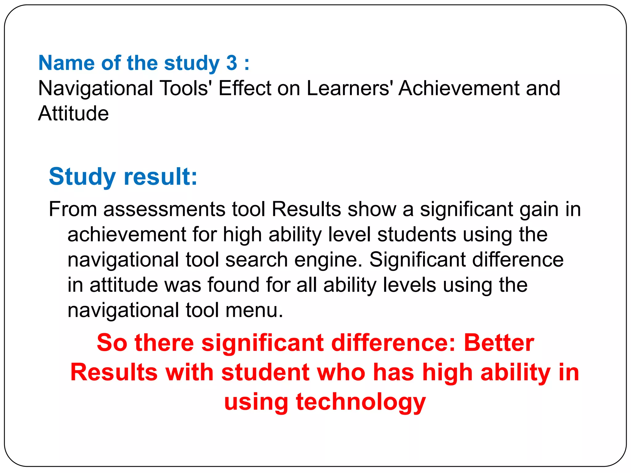 Name of the study 3 :Navigational Tools' Effect on Learners' Achievement and AttitudeStudy result:From assessments tool Results show a significant gain in achievement for high ability level students using the navigational tool search engine. Significant difference in attitude was found for all ability levels using the navigational tool menu.So there significant difference: Better  Results with student who has high ability in using technology