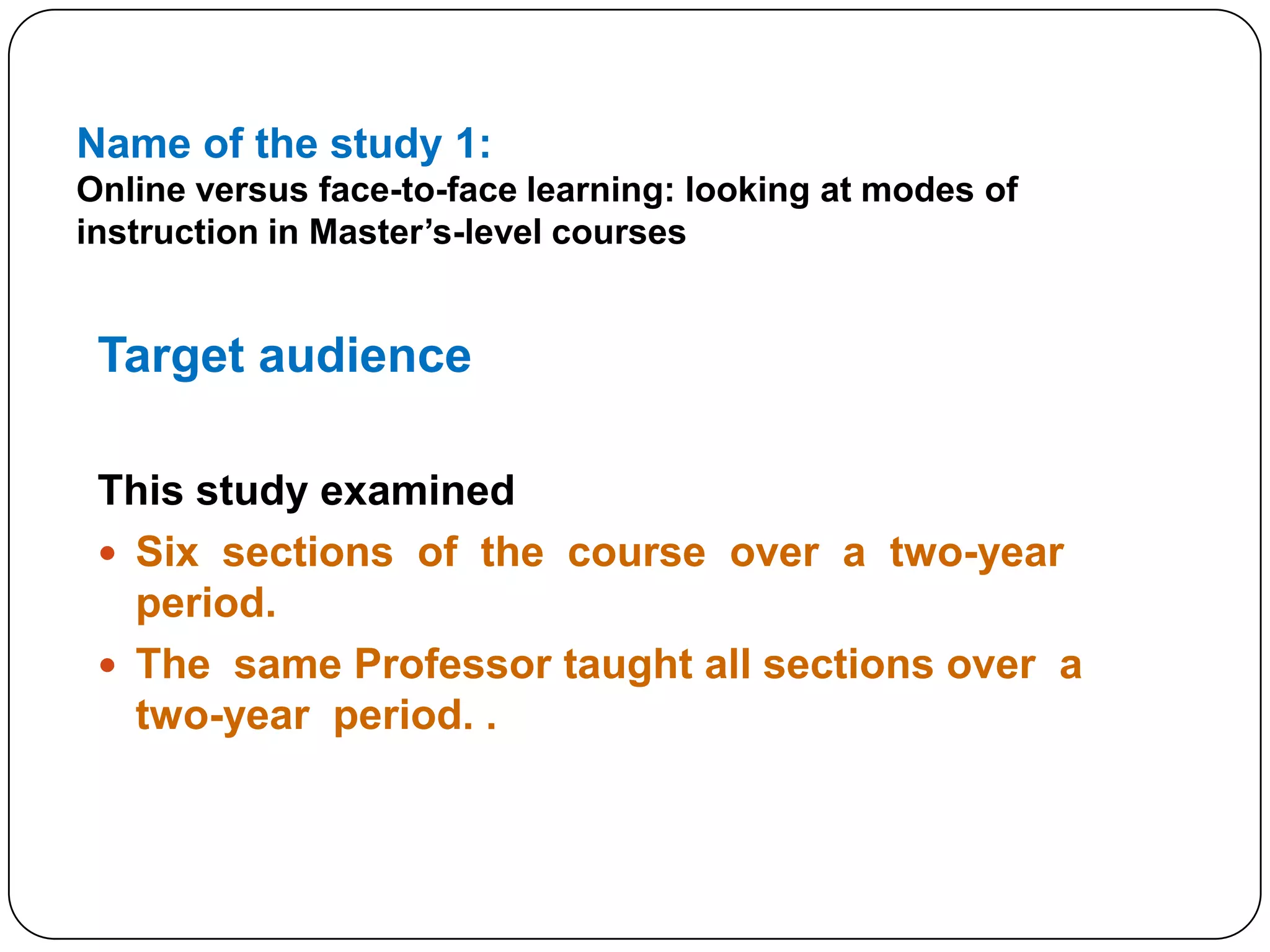 Name of the study 1:Online versus face-to-face learning: looking at modes of instruction in Master’s-level coursesTarget audience This study examinedSix  sections  of  the  course  over  a  two-year  period.  The  same Professor taught all sections over  a  two-year  period. .