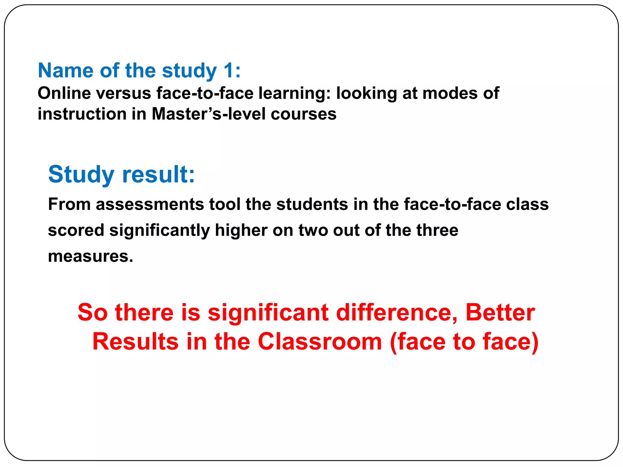 Name of the study 1:Online versus face-to-face learning: looking at modes of instruction in Master’s-level coursesStudy result:From assessments tool the students in the face-to-face classscored significantly higher on two out of the threemeasures.So there is significant difference, Better Results in the Classroom (face to face)