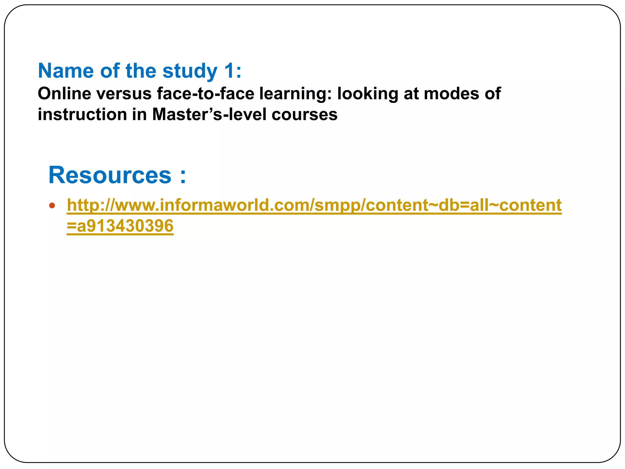 Name of the study 1:Online versus face-to-face learning: looking at modes of instruction in Master’s-level coursesResources :http://www.informaworld.com/smpp/content~db=all~content=a913430396