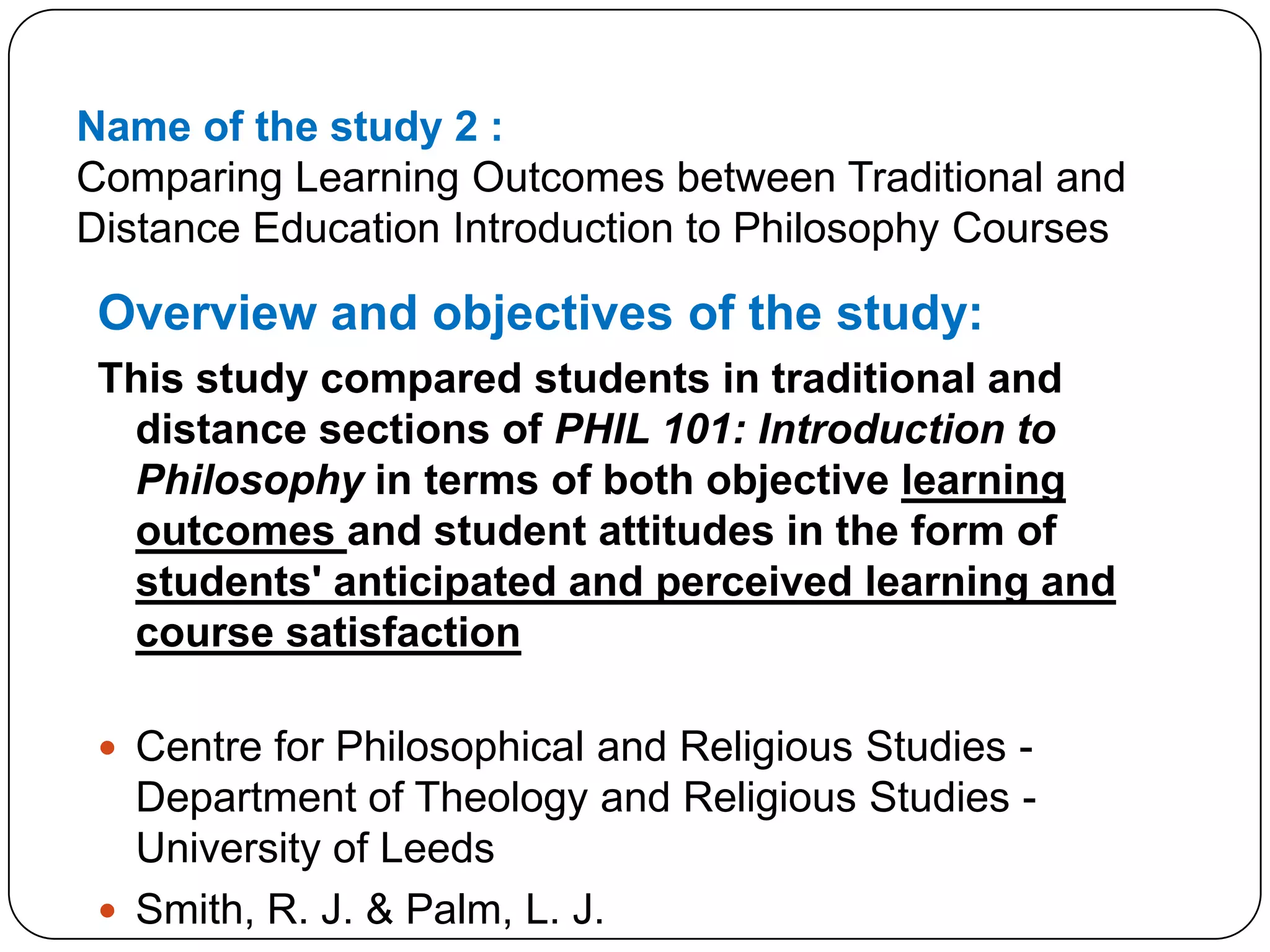 Name of the study 2 :Comparing Learning Outcomes between Traditional and Distance Education Introduction to Philosophy CoursesOverview and objectives of the study:This study compared students in traditional and distance sections of PHIL 101: Introduction to Philosophy in terms of both objective learning outcomes and student attitudes in the form of students' anticipated and perceived learning and course satisfactionCentre for Philosophical and Religious Studies - Department of Theology and Religious Studies - University of LeedsSmith, R. J. & Palm, L. J.2007 