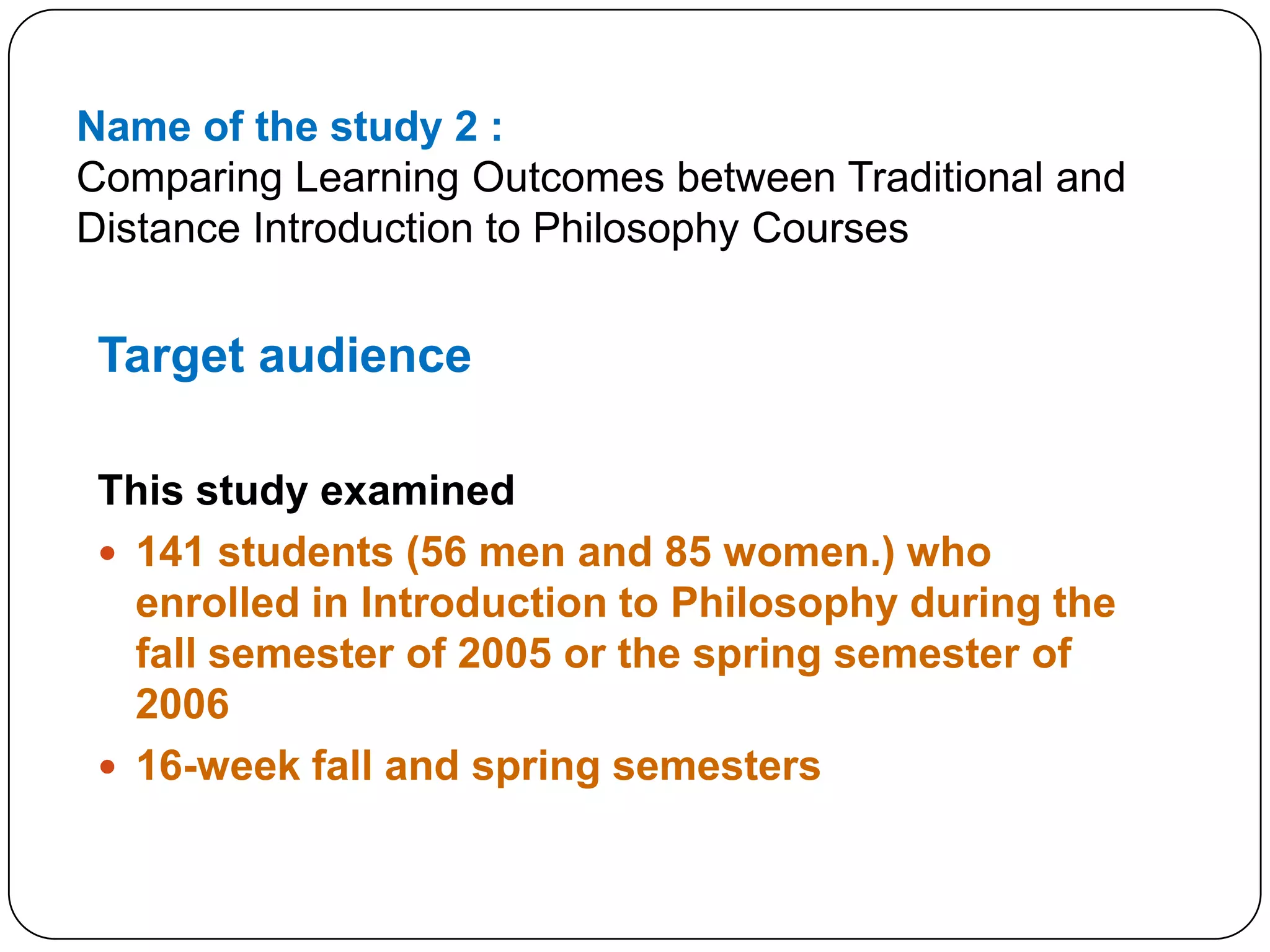 Name of the study 2 :Comparing Learning Outcomes between Traditional and Distance Introduction to Philosophy CoursesTarget audience This study examined141 students (56 men and 85 women.) who enrolled in Introduction to Philosophy during the fall semester of 2005 or the spring semester of 200616-week fall and spring semesters