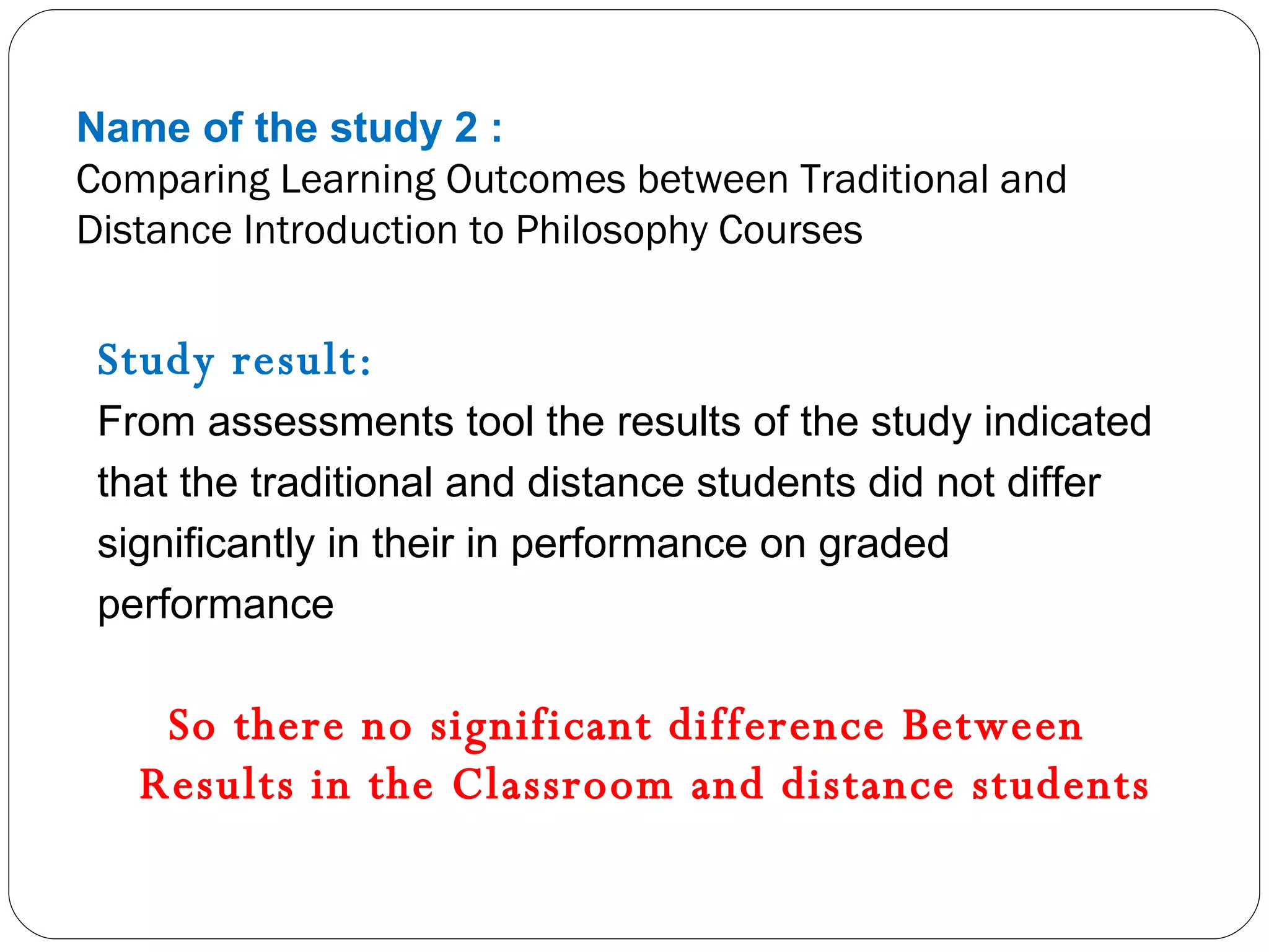 Name of the study 2 : Comparing Learning Outcomes between Traditional and Distance Introduction to Philosophy Courses Study result: From assessments tool the results of the study indicated that the traditional and distance students did not differ significantly in their in performance on graded performance So there no significant difference Between  Results in the Classroom and distance students  