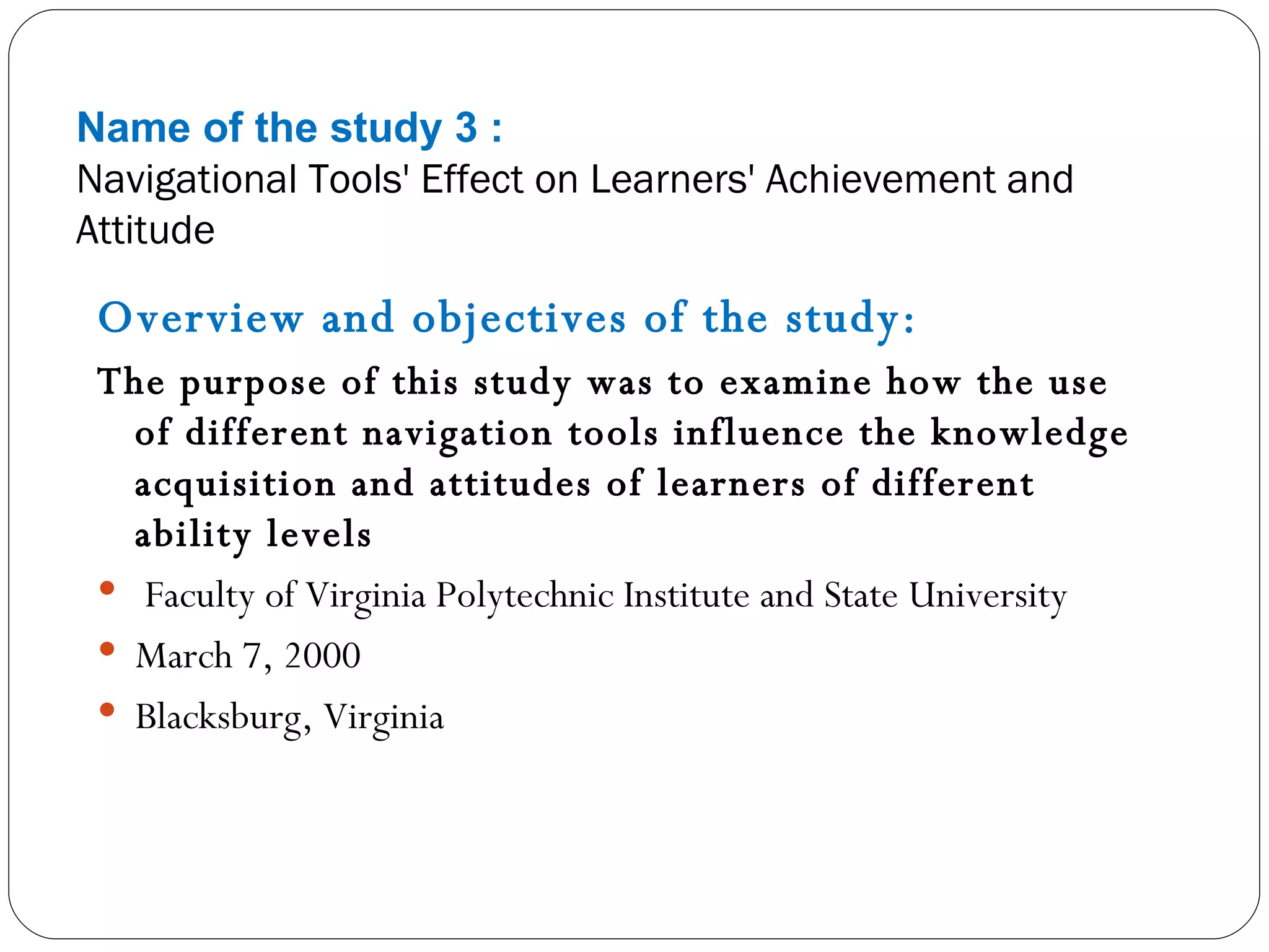 Name of the study 3 : Navigational Tools' Effect on Learners' Achievement and Attitude Overview and objectives of the study: The purpose of this study was to examine how the use of different navigation tools influence the knowledge acquisition and attitudes of learners of different ability levels Faculty of Virginia Polytechnic Institute and State University March 7, 2000 Blacksburg, Virginia  