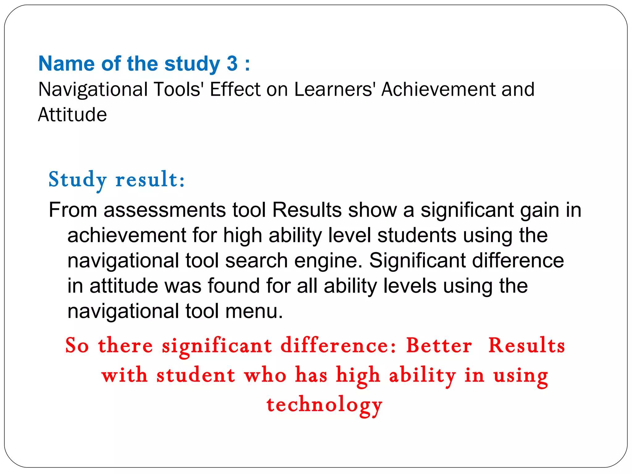 Name of the study 3 : Navigational Tools' Effect on Learners' Achievement and Attitude Study result: From assessments tool Results show a significant gain in achievement for high ability level students using the navigational tool search engine. Significant difference in attitude was found for all ability levels using the navigational tool menu. So there significant difference: Better  Results with student who has high ability in using technology 