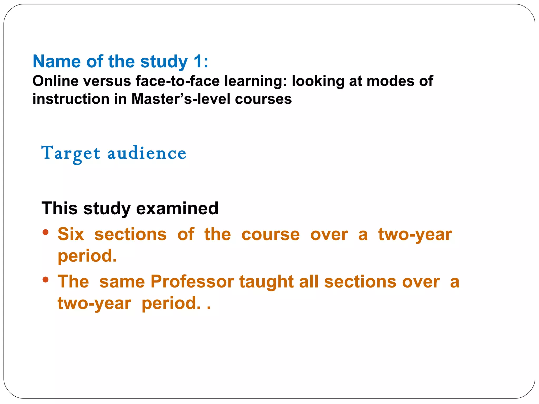 Name of the study 1: Online versus face-to-face learning: looking at modes of instruction in Master’s-level courses Target audience  This study examined Six  sections  of  the  course  over  a  two-year  period.  The  same Professor taught all sections over  a  two-year  period. . 