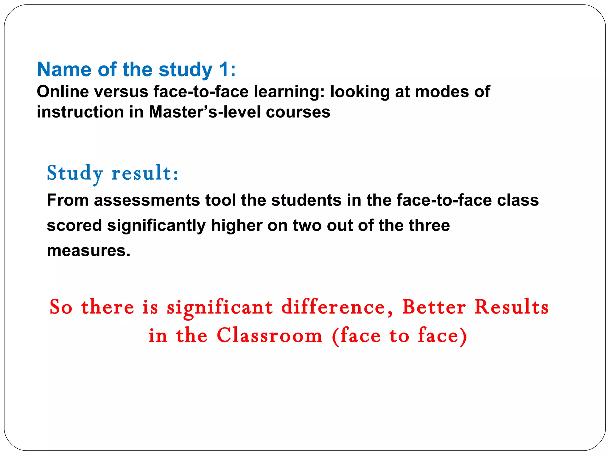 Name of the study 1: Online versus face-to-face learning: looking at modes of instruction in Master’s-level courses Study result: From assessments tool the students in the face-to-face class scored significantly higher on two out of the three measures. So there is significant difference, Better Results in the Classroom (face to face) 