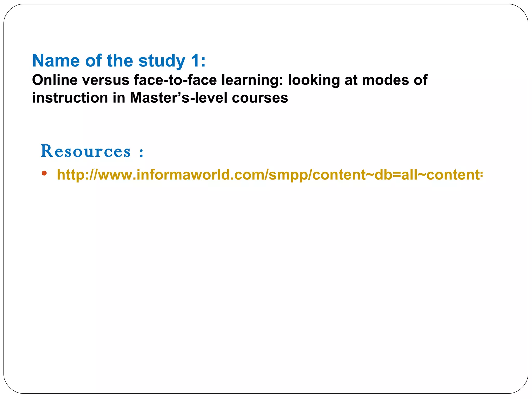 Name of the study 1: Online versus face-to-face learning: looking at modes of instruction in Master’s-level courses Resources : http://www.informaworld.com/smpp/content~db=all~content=a913430396   