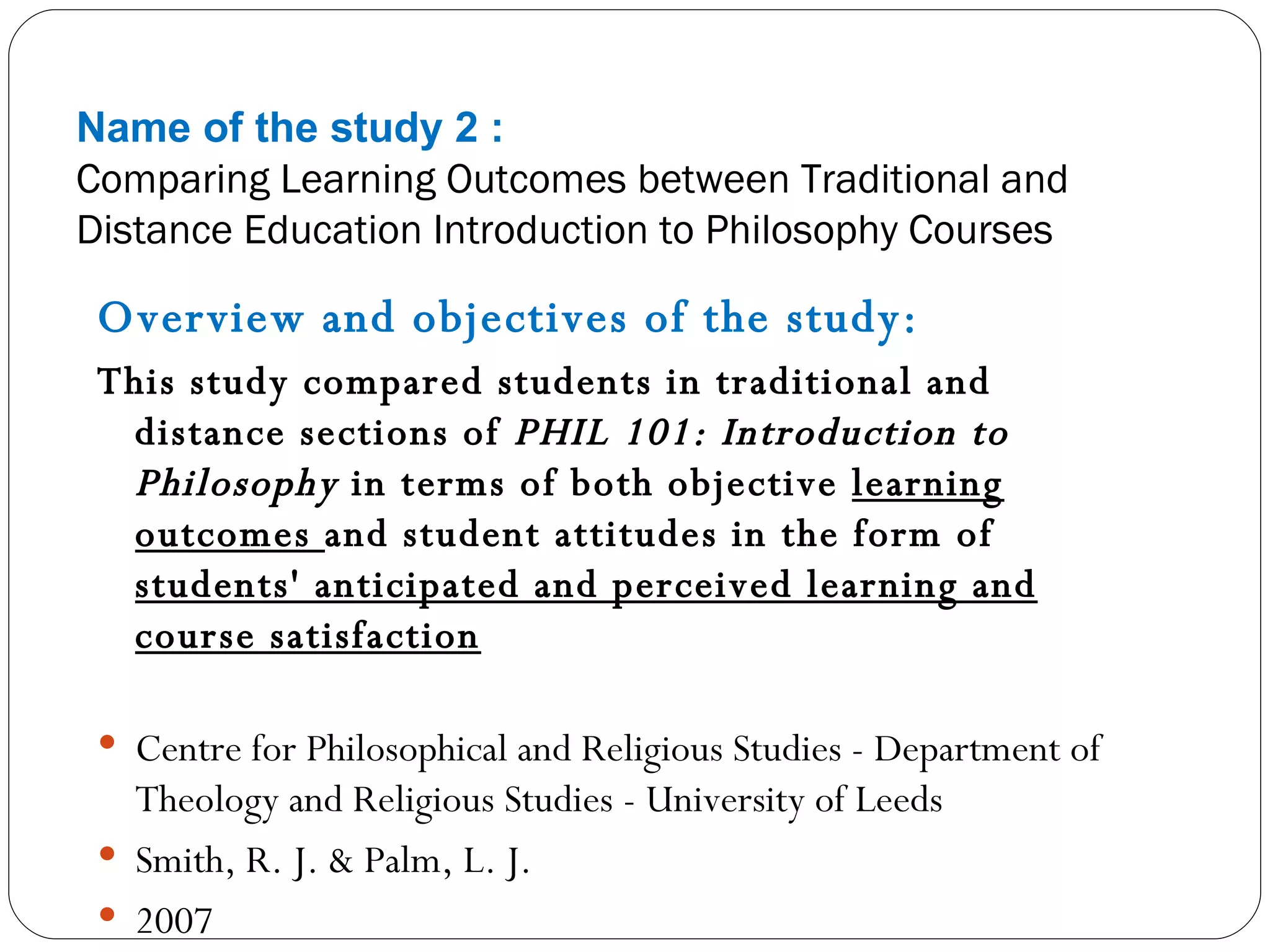 Name of the study 2 : Comparing Learning Outcomes between Traditional and Distance Education Introduction to Philosophy Courses Overview and objectives of the study: This study compared students in traditional and distance sections of  PHIL 101: Introduction to Philosophy  in terms of both objective  learning outcomes  and student attitudes in the form of  students' anticipated and perceived learning and course satisfaction Centre for Philosophical and Religious Studies - Department of Theology and Religious Studies - University of Leeds Smith, R. J. & Palm, L. J. 2007  