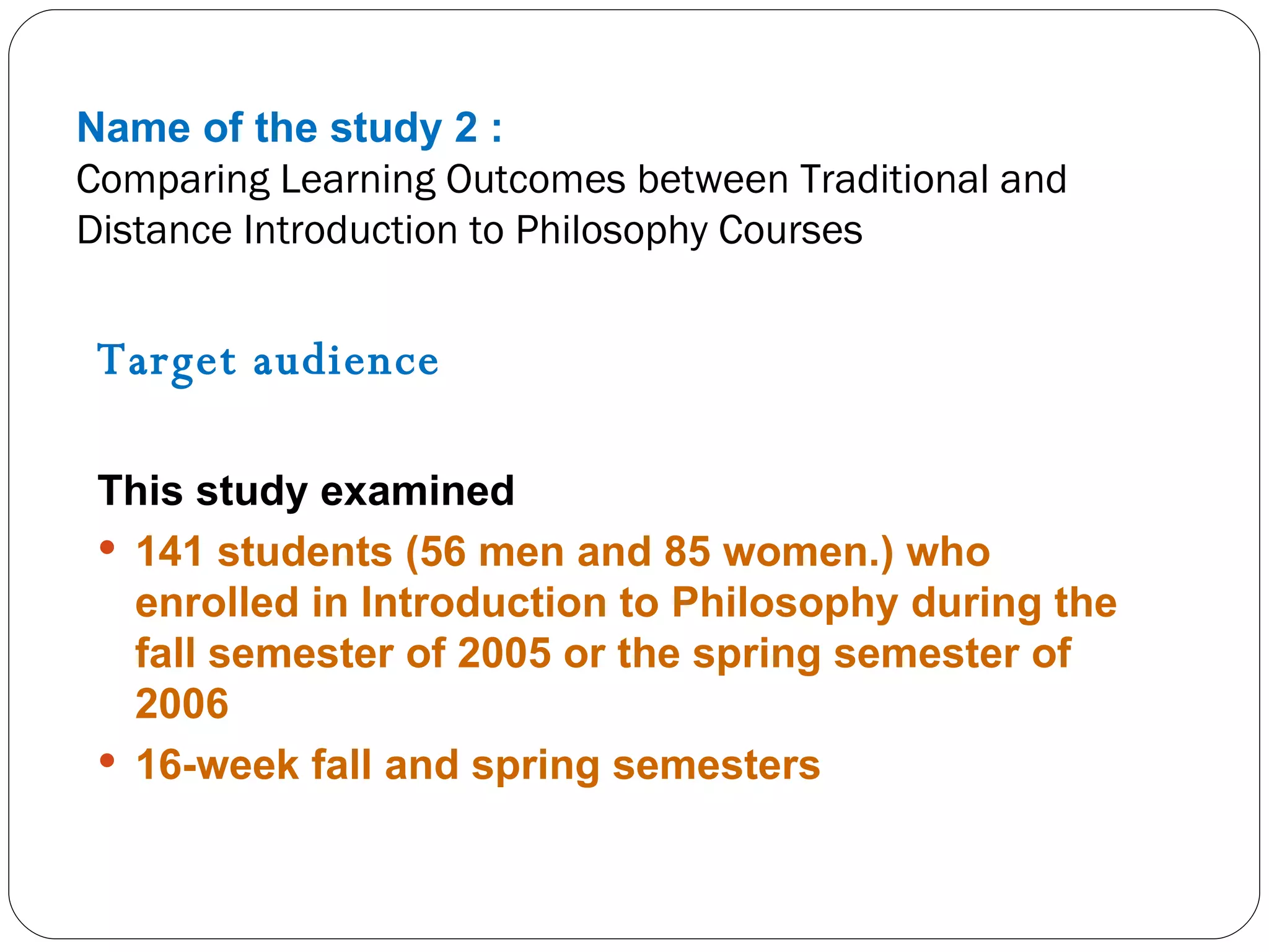Name of the study 2 : Comparing Learning Outcomes between Traditional and Distance Introduction to Philosophy Courses Target audience  This study examined 141 students (56 men and 85 women.) who enrolled in Introduction to Philosophy during the fall semester of 2005 or the spring semester of 2006 16-week fall and spring semesters 