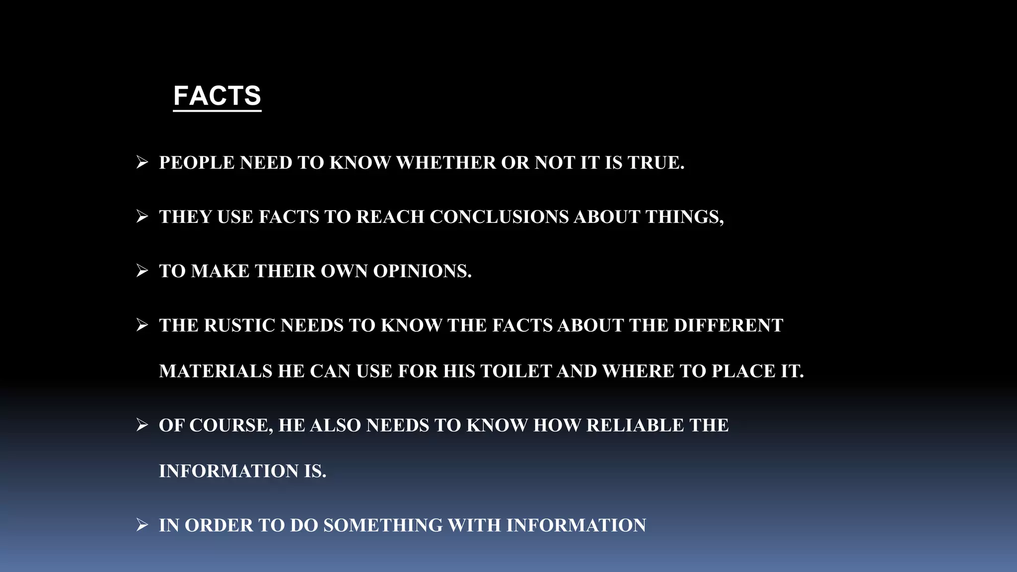 FACTS 
 PEOPLE NEED TO KNOW WHETHER OR NOT IT IS TRUE. 
 THEY USE FACTS TO REACH CONCLUSIONS ABOUT THINGS, 
 TO MAKE THEIR OWN OPINIONS. 
 THE RUSTIC NEEDS TO KNOW THE FACTS ABOUT THE DIFFERENT 
MATERIALS HE CAN USE FOR HIS TOILET AND WHERE TO PLACE IT. 
 OF COURSE, HE ALSO NEEDS TO KNOW HOW RELIABLE THE 
INFORMATION IS. 
 IN ORDER TO DO SOMETHING WITH INFORMATION 
 