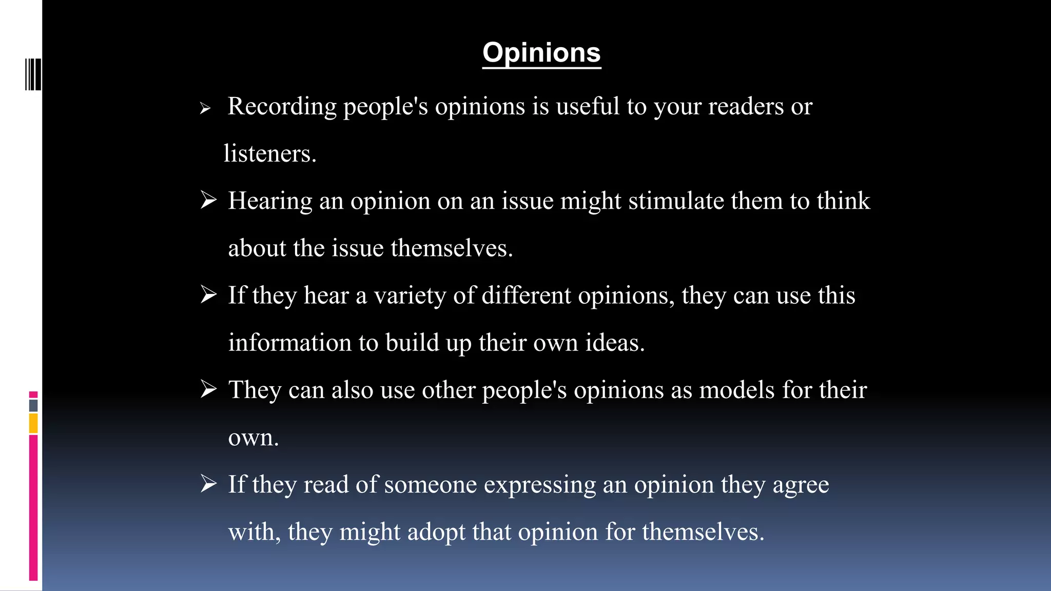 Opinions 
 Recording people's opinions is useful to your readers or 
listeners. 
 Hearing an opinion on an issue might stimulate them to think 
about the issue themselves. 
 If they hear a variety of different opinions, they can use this 
information to build up their own ideas. 
 They can also use other people's opinions as models for their 
own. 
 If they read of someone expressing an opinion they agree 
with, they might adopt that opinion for themselves. 
 