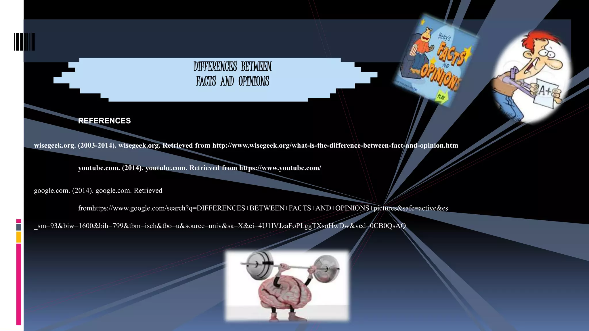 DIFFERENCES BETWEEN 
FACTS AND OPINIONS 
REFERENCES 
wisegeek.org. (2003-2014). wisegeek.org. Retrieved from http://www.wisegeek.org/what-is-the-difference-between-fact-and-opinion.htm 
youtube.com. (2014). youtube.com. Retrieved from https://www.youtube.com/ 
google.com. (2014). google.com. Retrieved 
fromhttps://www.google.com/search?q=DIFFERENCES+BETWEEN+FACTS+AND+OPINIONS+pictures&safe=active&es 
_sm=93&biw=1600&bih=799&tbm=isch&tbo=u&source=univ&sa=X&ei=4U1IVJzaFoPLggTXsoHwDw&ved=0CB0QsAQ 
