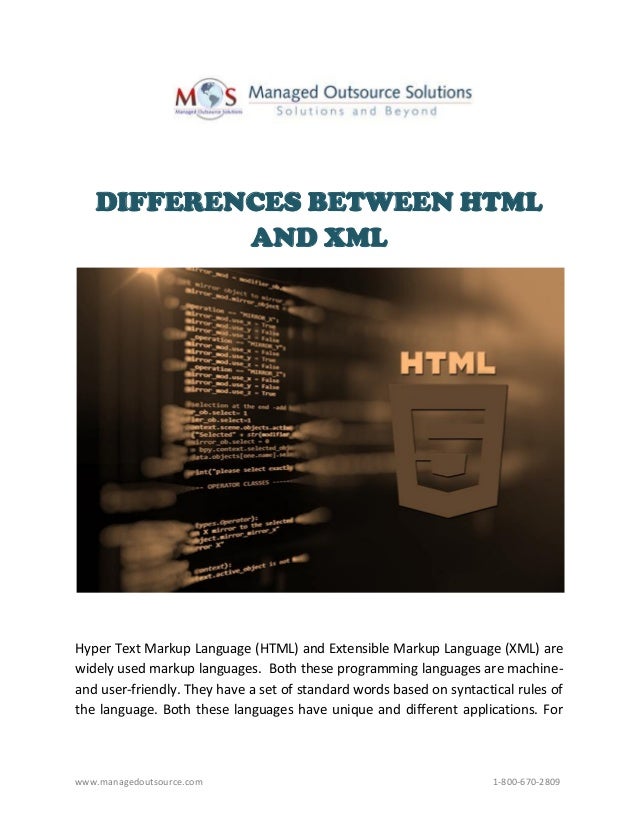 www.managedoutsource.com 1-800-670-2809
DIFFERENCES BETWEEN HTML
AND XML
Hyper Text Markup Language (HTML) and Extensible Markup Language (XML) are
widely used markup languages. Both these programming languages are machine-
and user-friendly. They have a set of standard words based on syntactical rules of
the language. Both these languages have unique and different applications. For
 