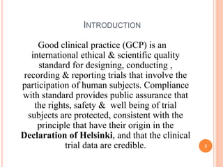INTRODUCTION
Good clinical practice (GCP) is an
international ethical & scientific quality
standard for designing, conducting ,
recording & reporting trials that involve the
participation of human subjects. Compliance
with standard provides public assurance that
the rights, safety & well being of trial
subjects are protected, consistent with the
principle that have their origin in the
Declaration of Helsinki, and that the clinical
trial data are credible. 3
 