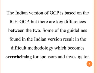 The Indian version of GCP is based on the
ICH-GCP, but there are key differences
between the two. Some of the guidelines
found in the Indian version result in the
difficult methodology which becomes
overwhelming for sponsors and investigator.
4
 