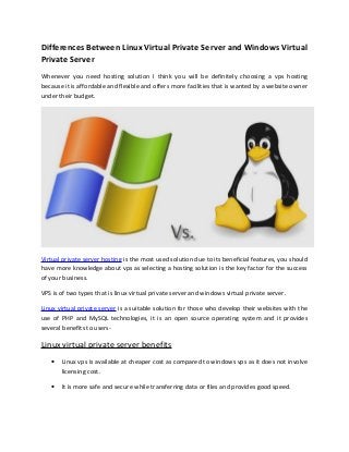 Differences Between Linux Virtual Private Server and Windows Virtual
Private Server
Whenever you need hosting solution I think you will be definitely choosing a vps hosting
because it is affordable and flexible and offers more facilities that is wanted by a website owner
under their budget.

Virtual private server hosting is the most used solution due to its beneficial features, you should
have more knowledge about vps as selecting a hosting solution is the key factor for the success
of your business.
VPS is of two types that is linux virtual private server and windows virtual private server.
Linux virtual private server is a suitable solution for those who develop their websites with the
use of PHP and MySQL technologies, it is an open source operating system and it provides
several benefits to users-

Linux virtual private server benefits
•

Linux vps is available at cheaper cost as compared to windows vps as it does not involve
licensing cost.

•

It is more safe and secure while transferring data or files and provides good speed.

 