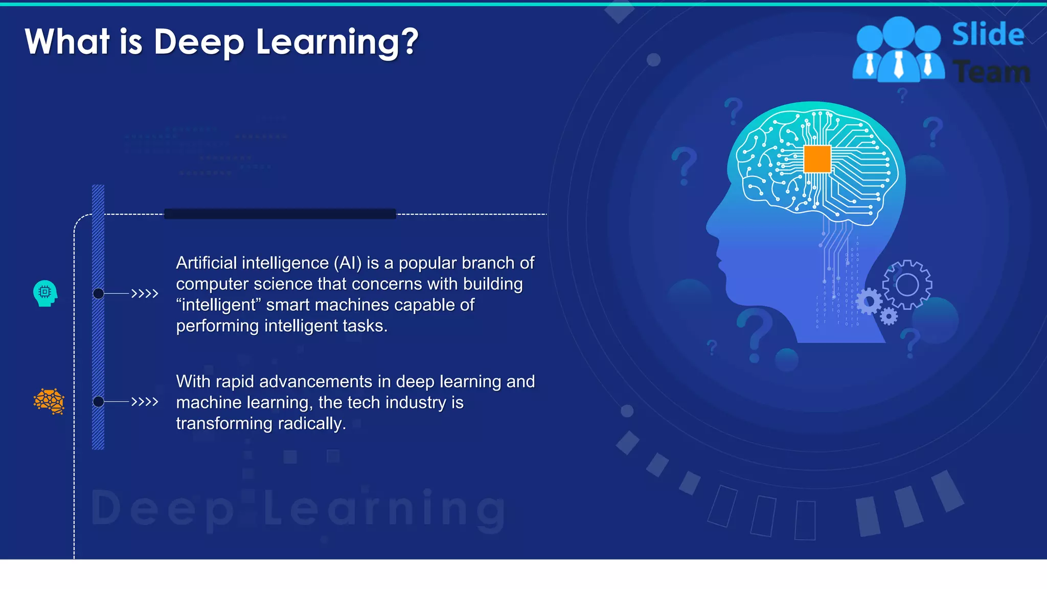 What is Deep Learning?
6
Artificial intelligence (AI) is a popular branch of
computer science that concerns with building
“intelligent” smart machines capable of
performing intelligent tasks.
With rapid advancements in deep learning and
machine learning, the tech industry is
transforming radically.
This slide is 100% editable. Adapt it to your needs and capture your audience's attention.
 