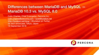 Differences between MariaDB and MySQL —
MariaDB 10.3 vs. MySQL 8.0
Colin Charles, Chief Evangelist, Percona Inc.

colin.charles@percona.com / byte@bytebot.net 

http://bytebot.net/blog/ | @bytebot on Twitter

db tech showcase, Tokyo, Japan

19 September 2018
 