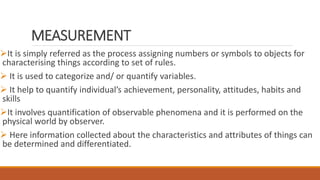 MEASUREMENT
It is simply referred as the process assigning numbers or symbols to objects for
characterising things according to set of rules.
 It is used to categorize and/ or quantify variables.
 It help to quantify individual’s achievement, personality, attitudes, habits and
skills
It involves quantification of observable phenomena and it is performed on the
physical world by observer.
 Here information collected about the characteristics and attributes of things can
be determined and differentiated.
 