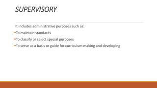SUPERVISORY
It includes administrative purposes such as:
To maintain standards
To classify or select special purposes
To serve as a basis or guide for curriculum making and developing
 