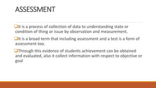 ASSESSMENT
It is a process of collection of data to understanding state or
condition of thing or issue by observation and measurement.
It is a broad term that including assessment and a test is a form of
assessment too.
Through this evidence of students achievement can be obtained
and evaluated, also it collect information with respect to objective or
goal
 