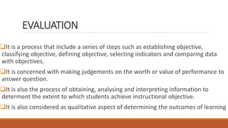 EVALUATION
It is a process that include a series of steps such as establishing objective,
classifying objective, defining objective, selecting indicators and comparing data
with objectives.
It is concerned with making judgements on the worth or value of performance to
answer question.
It is also the process of obtaining, analysing and interpreting information to
determent the extent to which students achieve instructional objective.
It is also considered as qualitative aspect of determining the outcomes of learning
 