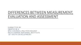 DIFFERENCES BETWEEN MEASUREMENT,
EVALUATION AND ASSESSMENT
SUBMITTED BY
SWATHY.M.A
MSC COUNSELLING PSYCHOLOGY
RAJIV GANDHI NATIONAL INSTITUTE
OF YOUTH DEVELOPMENT
 