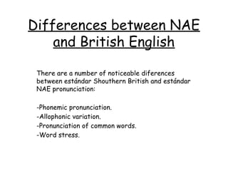 Differences between NAE
    and British English

 There are a number of noticeable diferences
 between estándar Shouthern British and estándar
 NAE pronunciation:

 -Phonemic pronunciation.
 -Allophonic variation.
 -Pronunciation of common words.
 -Word stress.
 