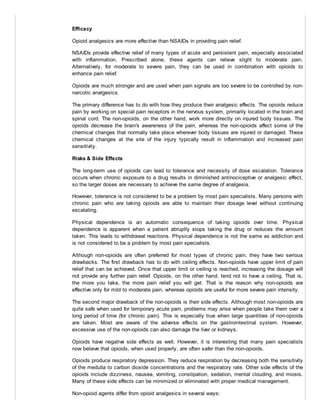 Efficacy
Opioid analgesics are more effective than NSAIDs in providing pain relief.
NSAIDs provide effective relief of many types of acute and persistent pain, especially associated
with inflammation. Prescribed alone, these agents can relieve slight to moderate pain.
Alternatively, for moderate to severe pain, they can be used in combination with opioids to
enhance pain relief.
Opioids are much stronger and are used when pain signals are too severe to be controlled by non-
narcotic analgesics.
The primary difference has to do with how they produce their analgesic effects. The opioids reduce
pain by working on special pain receptors in the nervous system, primarily located in the brain and
spinal cord. The non-opioids, on the other hand, work more directly on injured body tissues. The
opioids decrease the brain's awareness of the pain, whereas the non-opioids affect some of the
chemical changes that normally take place wherever body tissues are injured or damaged. These
chemical changes at the site of the injury typically result in inflammation and increased pain
sensitivity.
Risks & Side Effects
The long-term use of opioids can lead to tolerance and necessity of dose escalation. Tolerance
occurs when chronic exposure to a drug results in diminished antinociceptive or analgesic effect,
so the larger doses are necessary to achieve the same degree of analgesia.
However, tolerance is not considered to be a problem by most pain specialists. Many persons with
chronic pain who are taking opioids are able to maintain their dosage level without continuing
escalating.
Physical dependence is an automatic consequence of taking opioids over time. Physical
dependence is apparent when a patient abruptly stops taking the drug or reduces the amount
taken. This leads to withdrawal reactions. Physical dependence is not the same as addiction and
is not considered to be a problem by most pain specialists.
Although non-opioids are often preferred for most types of chronic pain, they have two serious
drawbacks. The first drawback has to do with ceiling effects. Non-opioids have upper limit of pain
relief that can be achieved. Once that upper limit or ceiling is reached, increasing the dosage will
not provide any further pain relief. Opioids, on the other hand, tend not to have a ceiling. That is,
the more you take, the more pain relief you will get. That is the reason why non-opioids are
effective only for mild to moderate pain, whereas opioids are useful for more severe pain intensity.
The second major drawback of the non-opioids is their side effects. Although most non-opioids are
quite safe when used for temporary acute pain, problems may arise when people take them over a
long period of time (for chronic pain). This is especially true when large quantities of non-opioids
are taken. Most are aware of the adverse effects on the gastrointestinal system. However,
excessive use of the non-opioids can also damage the liver or kidneys.
Opioids have negative side effects as well. However, it is interesting that many pain specialists
now believe that opioids, when used properly, are often safer than the non-opioids.
Opioids produce respiratory depression. They reduce respiration by decreasing both the sensitivity
of the medulla to carbon dioxide concentrations and the respiratory rate. Other side effects of the
opioids include dizziness, nausea, vomiting, constipation, sedation, mental clouding, and miosis.
Many of these side effects can be minimized or eliminated with proper medical management.
Non-opioid agents differ from opioid analgesics in several ways:
 