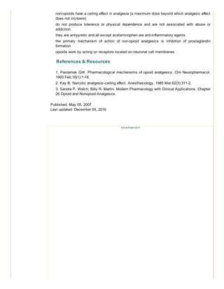non-opioids have a ceiling effect in analgesia (a maximum dose beyond which analgesic effect
does not increase)
do not produce tolerance or physical dependence and are not associated with abuse or
addiction
they are antipyretic and all except acetaminophen are anti-inflammatory agents
the primary mechanism of action of non-opioid analgesics is inhibition of prostaglandin
formation
opioids work by acting on receptors located on neuronal cell membranes
References & Resources
1. Pasternak GW. Pharmacological mechanisms of opioid analgesics. Clin Neuropharmacol.
1993 Feb;16(1):1-18.
2. Kay B. Narcotic analgesia--ceiling effect. Anesthesiology. 1985 Mar;62(3):371-2.
3. Sandra P. Welch, Billy R. Martin. Modern Pharmacology with Clinical Applications. Chapter
26 Opioid and Nonopioid Analgesics.
Published: May 05, 2007
Last updated: December 09, 2016
Advertisement
 