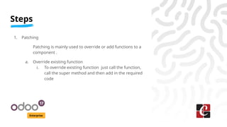 Steps
Enterprise
1. Patching
Patching is mainly used to override or add functions to a
component .
a. Override existing function
i. To override existing function just call the function,
call the super method and then add in the required
code
 