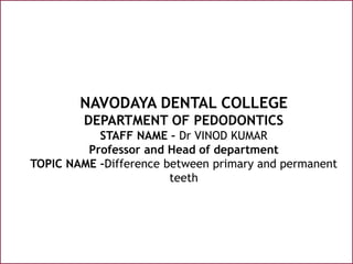 NAVODAYA DENTAL COLLEGE
DEPARTMENT OF PEDODONTICS
STAFF NAME – Dr VINOD KUMAR
Professor and Head of department
TOPIC NAME –Difference between primary and permanent
teeth
 